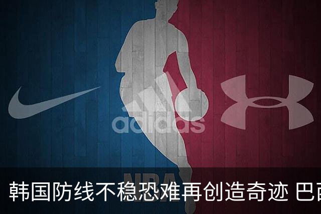 韩国防线不稳恐难再创造奇迹 巴西有望轻松过关
